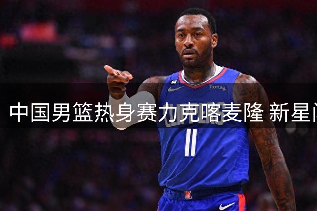 中国男篮热身赛力克喀麦隆 新星闪耀展现团队篮球魅力