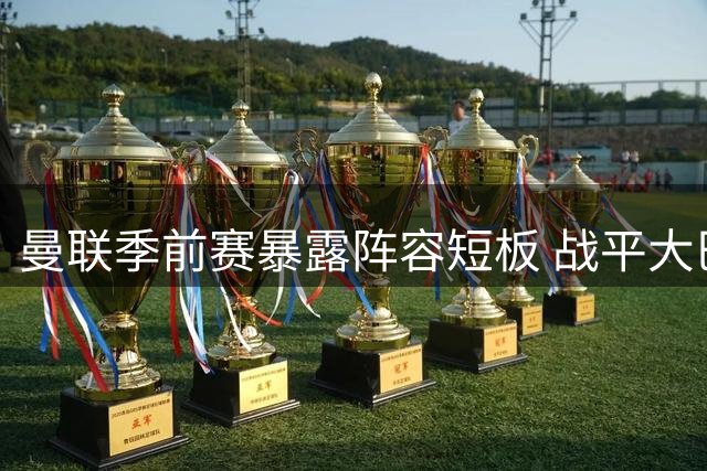 曼联季前赛暴露阵容短板 战平大巴黎后防线亟待补强
