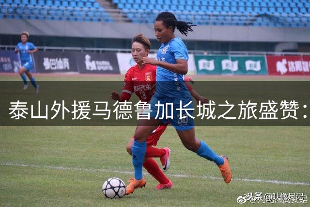 泰山外援马德鲁加长城之旅盛赞：见证世界奇迹的震撼