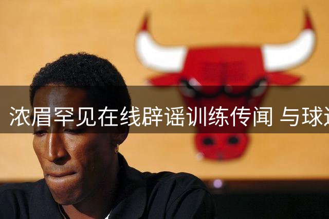 浓眉罕见在线辟谣训练传闻 与球迷激烈交锋引热议