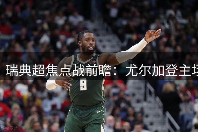 瑞典超焦点战前瞻：尤尔加登主场火力全开 升班马防线迎大考