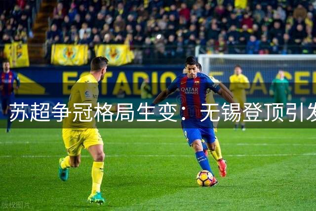 苏超争冠格局生变：无锡登顶引发连锁反应，盐城南京迎生死对决