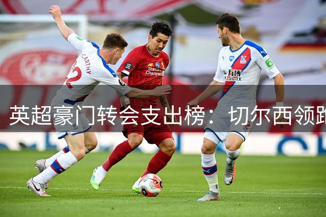 英超豪门转会支出榜：切尔西领跑，阿森纳紧随其后
