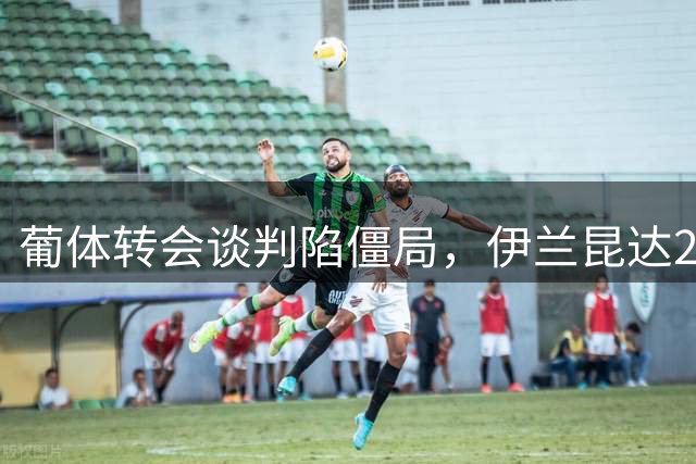 葡体转会谈判陷僵局，伊兰昆达2000万欧身价成交易绊脚石