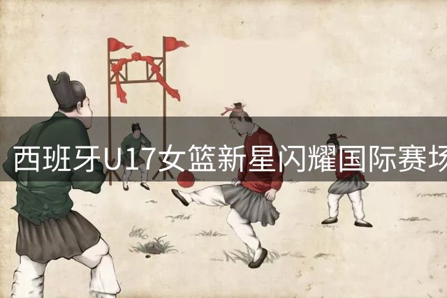 西班牙U17女篮新星闪耀国际赛场 后场实力再添猛将