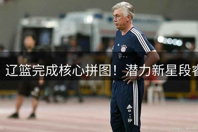辽篮完成核心拼图！潜力新星段睿骐正式加盟 或成后场新支柱