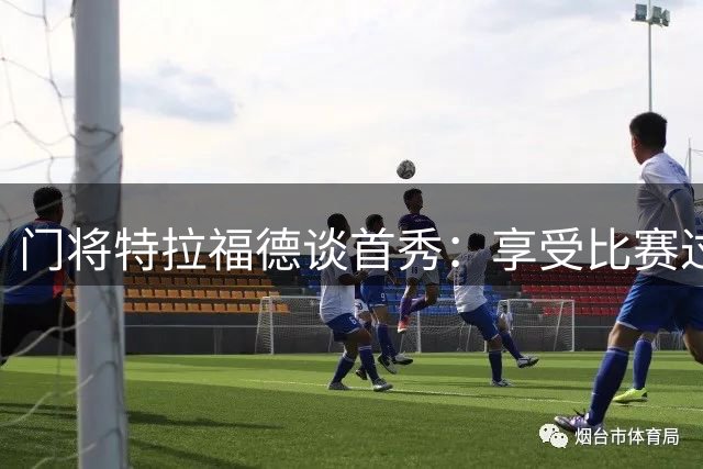 门将特拉福德谈首秀：享受比赛过程 期待更多出场机会
