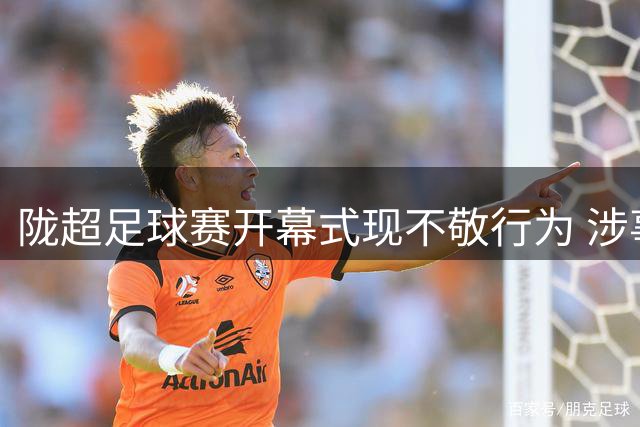 陇超足球赛开幕式现不敬行为 涉事人员遭严厉处罚引热议