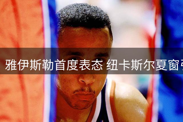 雅伊斯勒首度表态 纽卡斯尔夏窗引援有序展开