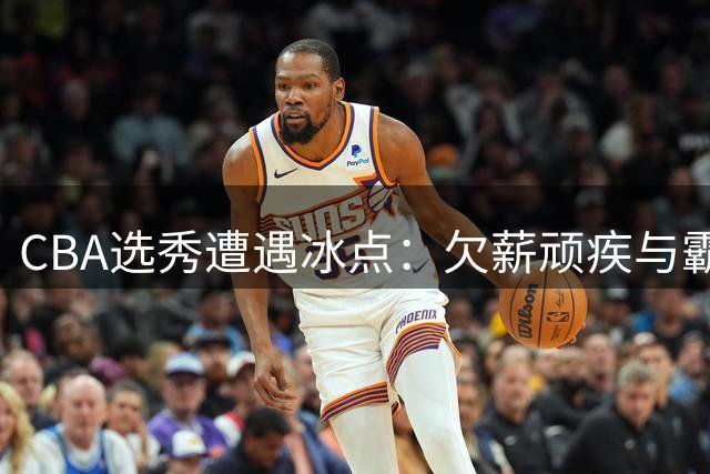 CBA选秀遭遇冰点：欠薪顽疾与霸王条款双重打击致人才流失